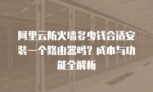 阿里云防火墙多少钱合适安装一个路由器吗？成本与功能全解析  