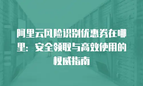 阿里云风险识别优惠券在哪里：安全领取与高效使用的权威指南