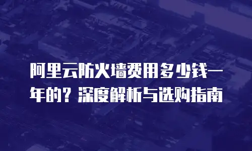 阿里云防火墙费用多少钱一年的？深度解析与选购指南