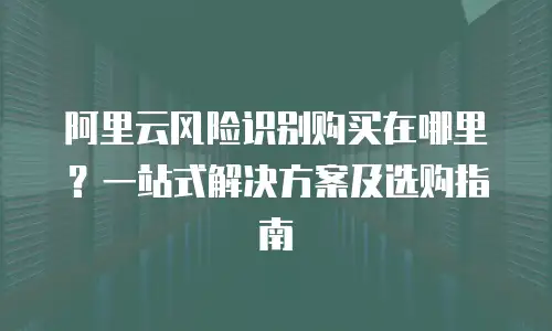 阿里云风险识别购买在哪里？一站式解决方案及选购指南