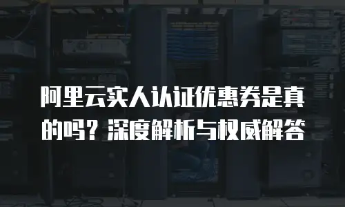 阿里云实人认证优惠券是真的吗？深度解析与权威解答