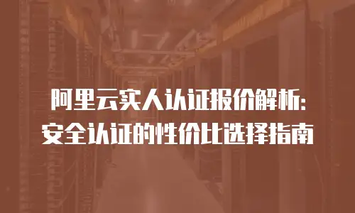 阿里云实人认证报价解析：安全认证的性价比选择指南
