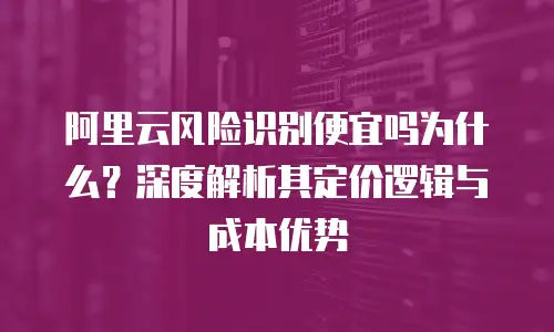 阿里云风险识别便宜吗为什么？深度解析其定价逻辑与成本优势