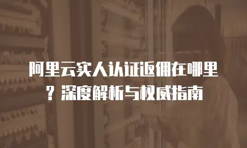 阿里云实人认证返佣在哪里？深度解析与权威指南