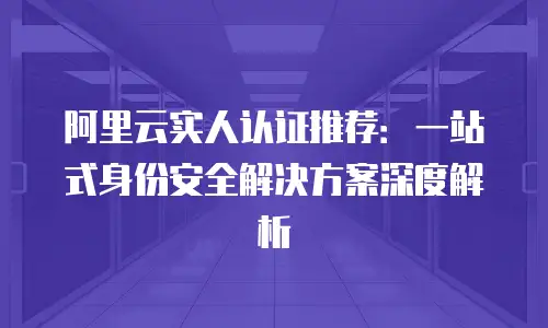 阿里云实人认证推荐：一站式身份安全解决方案深度解析