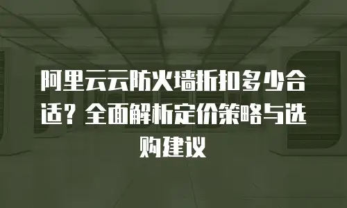 阿里云云防火墙折扣多少合适？全面解析定价策略与选购建议