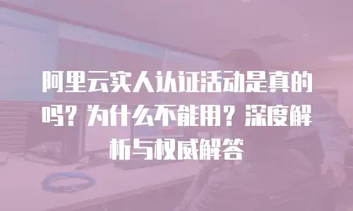 阿里云实人认证活动是真的吗？为什么不能用？深度解析与权威解答
