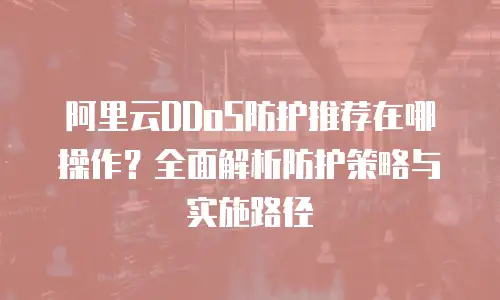 阿里云DDoS防护推荐在哪操作？全面解析防护策略与实施路径