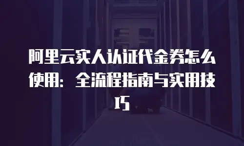 阿里云实人认证代金券怎么使用：全流程指南与实用技巧