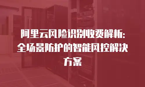阿里云风险识别收费解析：全场景防护的智能风控解决方案