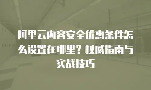 阿里云内容安全优惠条件怎么设置在哪里？权威指南与实战技巧
