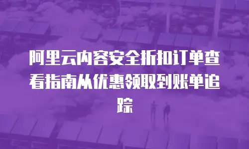 阿里云内容安全折扣订单查看指南从优惠领取到账单追踪  
