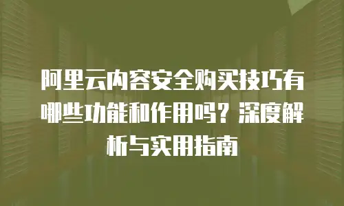 阿里云内容安全购买技巧有哪些功能和作用吗？深度解析与实用指南