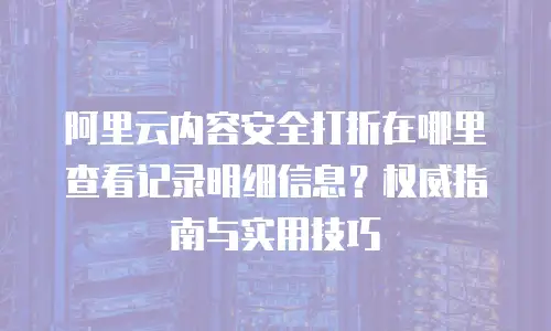 阿里云内容安全打折在哪里查看记录明细信息？权威指南与实用技巧