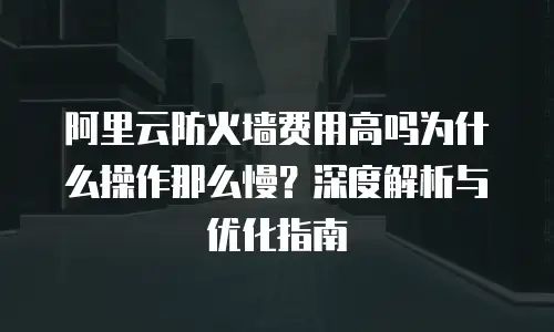 阿里云防火墙费用高吗为什么操作那么慢？深度解析与优化指南
