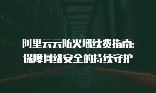 阿里云云防火墙续费指南：保障网络安全的持续守护