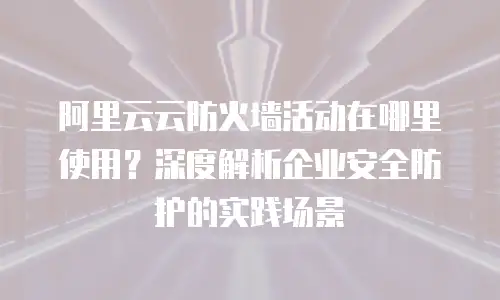 阿里云云防火墙活动在哪里使用？深度解析企业安全防护的实践场景