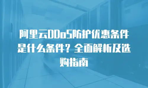 阿里云DDoS防护优惠条件是什么条件？全面解析及选购指南