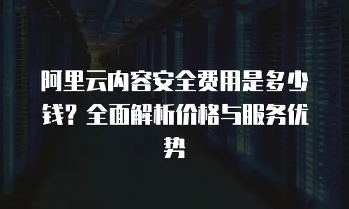 阿里云内容安全费用是多少钱？全面解析价格与服务优势