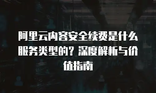 阿里云内容安全续费是什么服务类型的？深度解析与价值指南