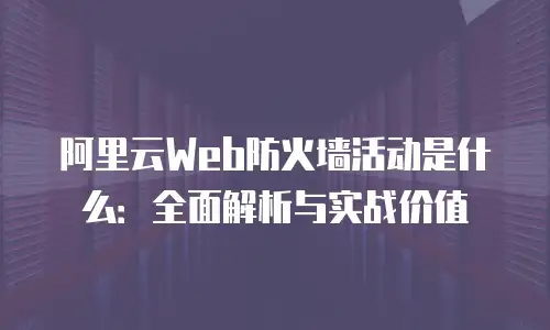 阿里云Web防火墙活动是什么：全面解析与实战价值