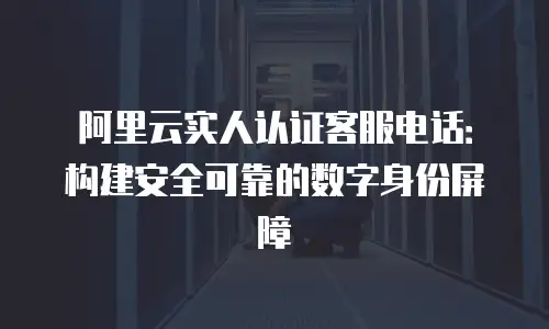 阿里云实人认证客服电话：构建安全可靠的数字身份屏障