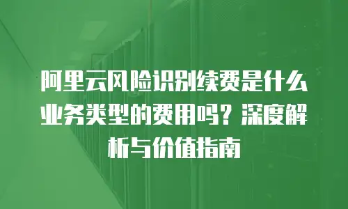 阿里云风险识别续费是什么业务类型的费用吗？深度解析与价值指南