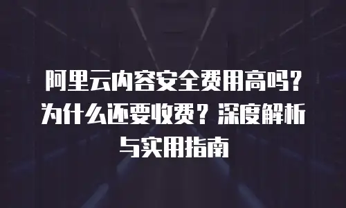 阿里云内容安全费用高吗？为什么还要收费？深度解析与实用指南