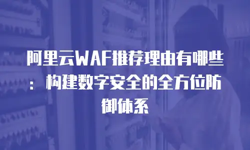 阿里云WAF推荐理由有哪些：构建数字安全的全方位防御体系