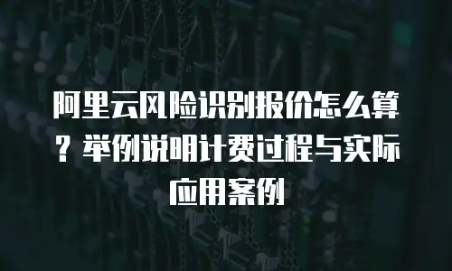 阿里云风险识别报价怎么算？举例说明计费过程与实际应用案例