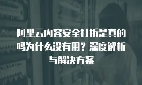 阿里云内容安全打折是真的吗为什么没有用？深度解析与解决方案