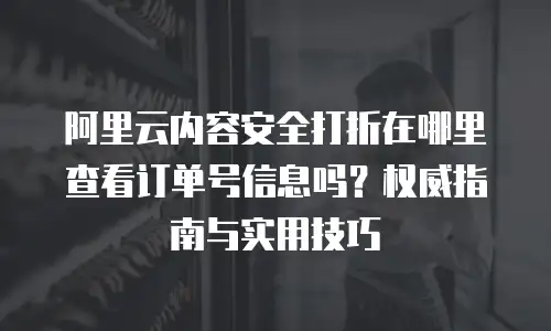阿里云内容安全打折在哪里查看订单号信息吗？权威指南与实用技巧