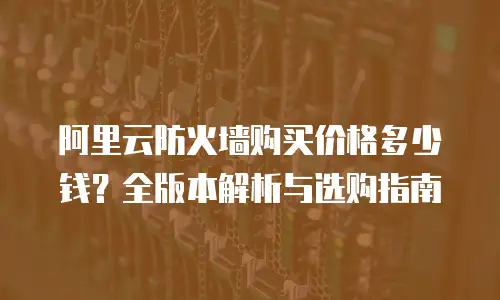 阿里云防火墙购买价格多少钱？全版本解析与选购指南
