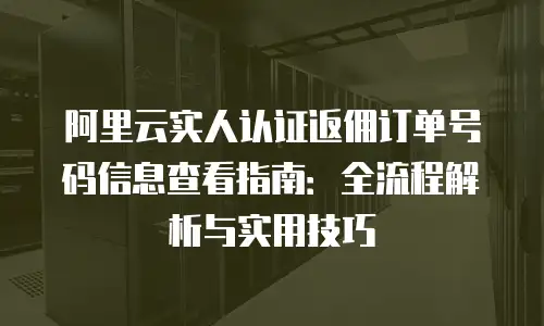 阿里云实人认证返佣订单号码信息查看指南：全流程解析与实用技巧