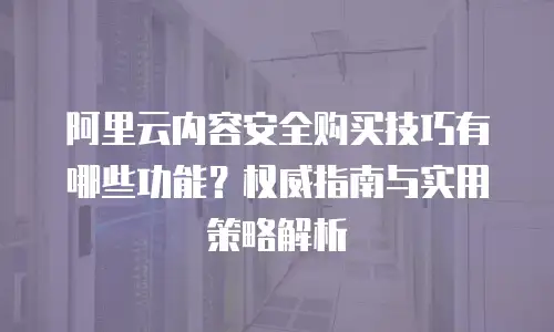 阿里云内容安全购买技巧有哪些功能？权威指南与实用策略解析