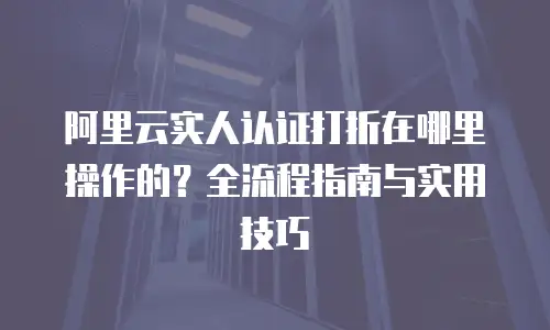 阿里云实人认证打折在哪里操作的？全流程指南与实用技巧  
