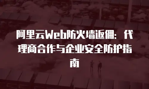 阿里云Web防火墙返佣：代理商合作与企业安全防护指南