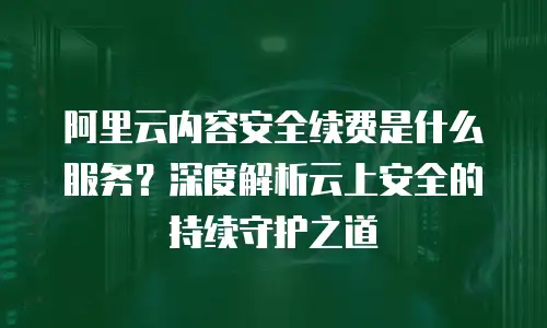 阿里云内容安全续费是什么服务？深度解析云上安全的持续守护之道