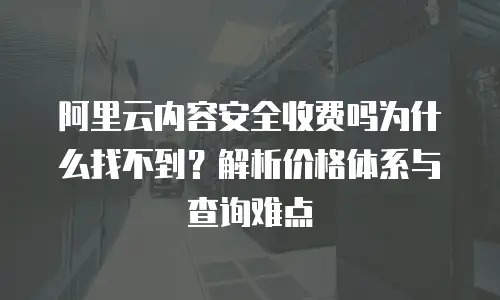 阿里云内容安全收费吗为什么找不到？解析价格体系与查询难点