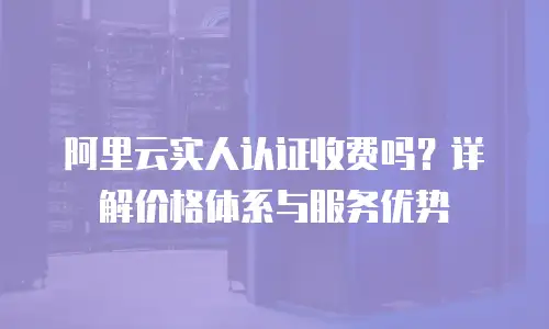 阿里云实人认证收费吗？详解价格体系与服务优势