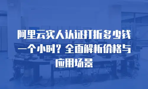 阿里云实人认证打折多少钱一个小时？全面解析价格与应用场景  