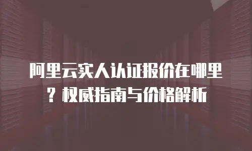 阿里云实人认证报价在哪里？权威指南与价格解析