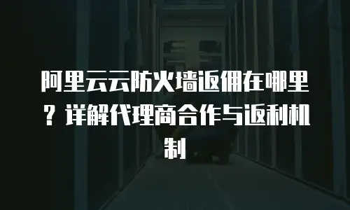 阿里云云防火墙返佣在哪里？详解代理商合作与返利机制