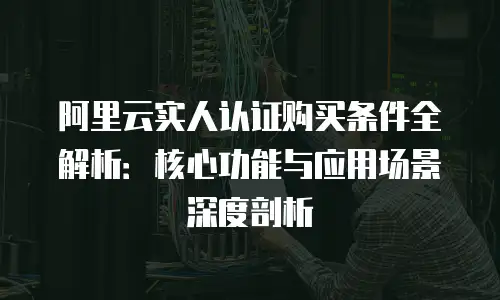阿里云实人认证购买条件全解析：核心功能与应用场景深度剖析