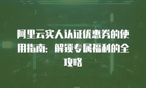 阿里云实人认证优惠券的使用指南：解锁专属福利的全攻略