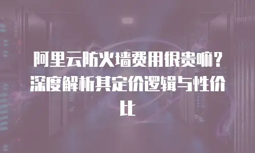 阿里云防火墙费用很贵嘛？深度解析其定价逻辑与性价比