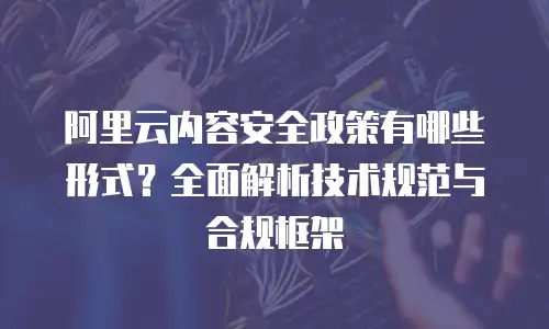 阿里云内容安全政策有哪些形式？全面解析技术规范与合规框架