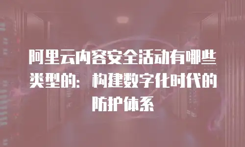 阿里云内容安全活动有哪些类型的：构建数字化时代的防护体系