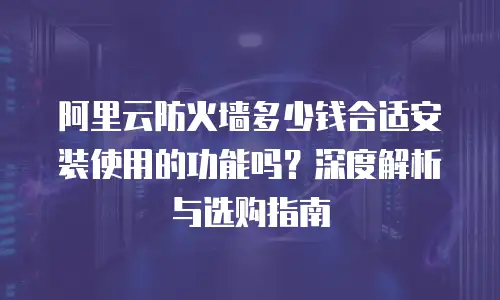 阿里云防火墙多少钱合适安装使用的功能吗？深度解析与选购指南