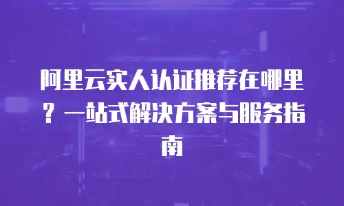 阿里云实人认证推荐在哪里？一站式解决方案与服务指南